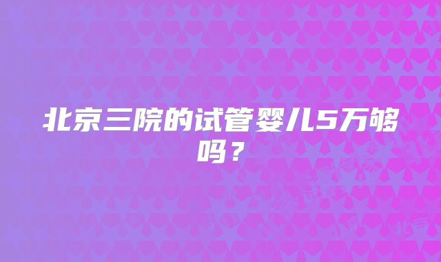北京三院的试管婴儿5万够吗？