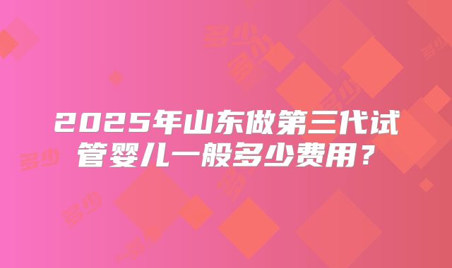 2025年山东做第三代试管婴儿一般多少费用?