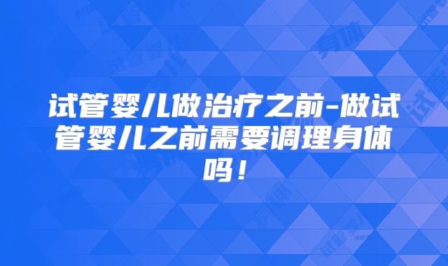 试管婴儿做治疗之前-做试管婴儿之前需要调理身体吗！