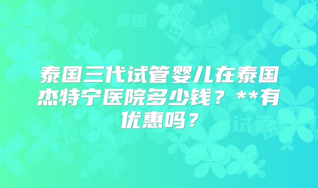泰国三代试管婴儿在泰国杰特宁医院多少钱？**有优惠吗？