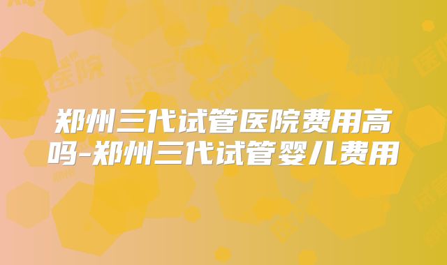 郑州三代试管医院费用高吗-郑州三代试管婴儿费用