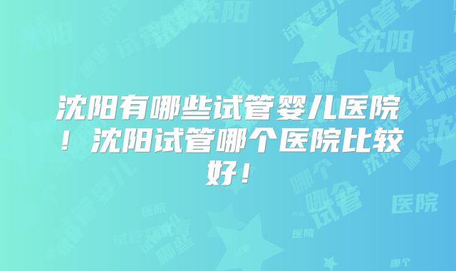 沈阳有哪些试管婴儿医院！沈阳试管哪个医院比较好！