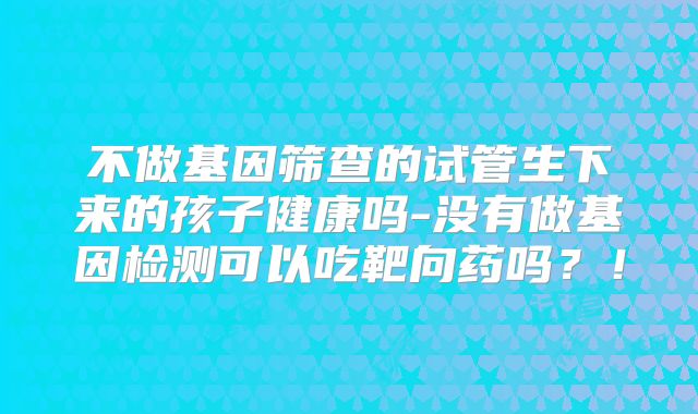 不做基因筛查的试管生下来的孩子健康吗-没有做基因检测可以吃靶向药吗?!