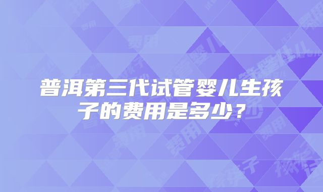 普洱第三代试管婴儿生孩子的费用是多少?