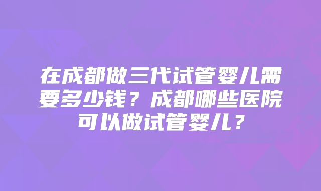 在成都做三代试管婴儿需要多少钱？成都哪些医院可以做试管婴儿？