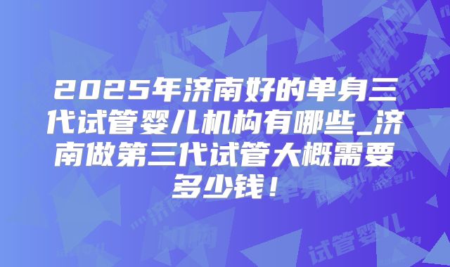 2025年济南好的单身三代试管婴儿机构有哪些_济南做第三代试管大概需要多少钱！