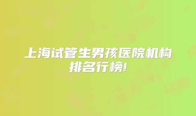 上海试管生男孩医院机构排名行榜!