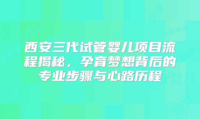 西安三代试管婴儿项目流程揭秘,孕育梦想背后的专业步骤与心路历程