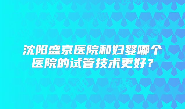 沈阳盛京医院和妇婴哪个医院的试管技术更好?