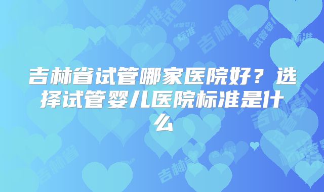 吉林省试管哪家医院好？选择试管婴儿医院标准是什么
