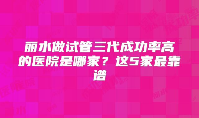 丽水做试管三代成功率高的医院是哪家？这5家最靠谱