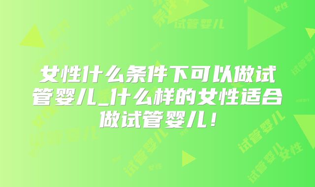 女性什么条件下可以做试管婴儿_什么样的女性适合做试管婴儿!