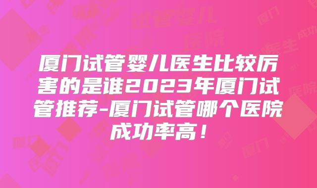厦门试管婴儿医生比较厉害的是谁2023年厦门试管推荐-厦门试管哪个医院成功率高！