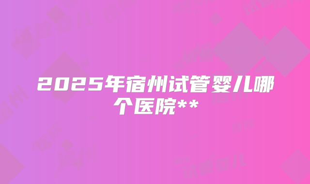2025年宿州试管婴儿哪个医院**
