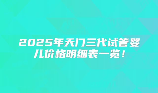 2025年天门三代试管婴儿价格明细表一览！