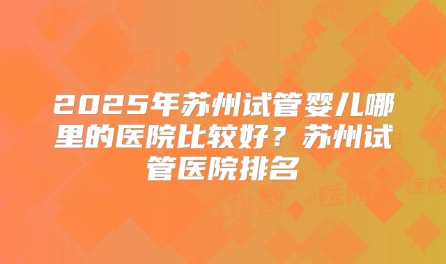 2025年苏州试管婴儿哪里的医院比较好？苏州试管医院排名
