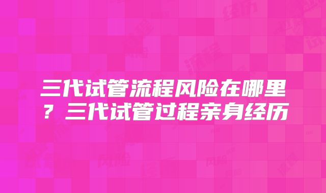 三代试管流程风险在哪里?三代试管过程亲身经历