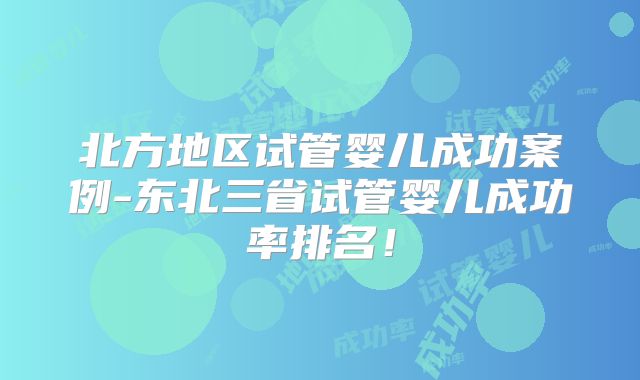 北方地区试管婴儿成功案例-东北三省试管婴儿成功率排名!