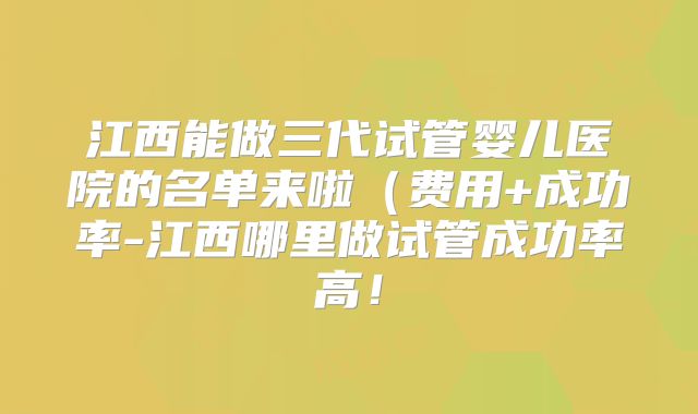 江西能做三代试管婴儿医院的名单来啦(费用+成功率-江西哪里做试管成功率高!