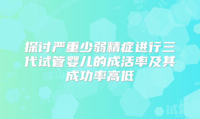 探讨严重少弱精症进行三代试管婴儿的成活率及其成功率高低