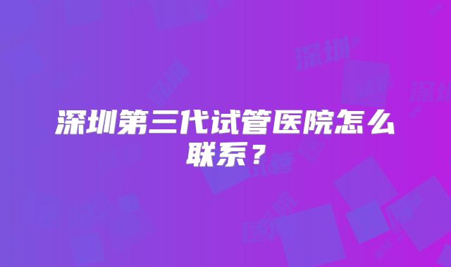 深圳第三代试管医院怎么联系？