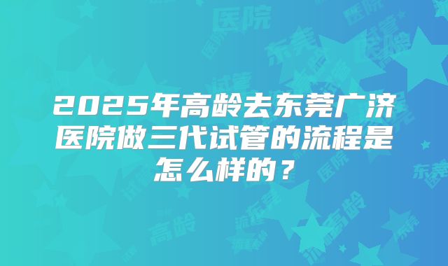 2025年高龄去东莞广济医院做三代试管的流程是怎么样的？
