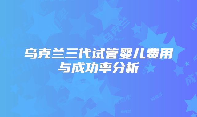 乌克兰三代试管婴儿费用与成功率分析