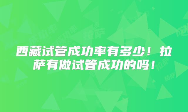 西藏试管成功率有多少!拉萨有做试管成功的吗!