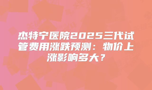 杰特宁医院2025三代试管费用涨跌预测：物价上涨影响多大？