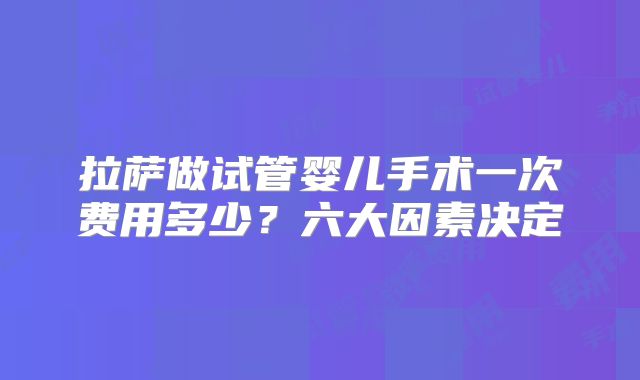 拉萨做试管婴儿手术一次费用多少？六大因素决定