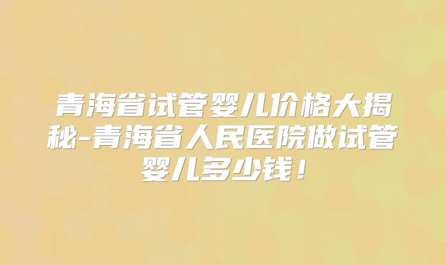 青海省试管婴儿价格大揭秘-青海省人民医院做试管婴儿多少钱!