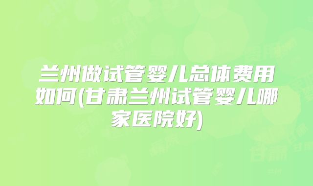 兰州做试管婴儿总体费用如何(甘肃兰州试管婴儿哪家医院好)