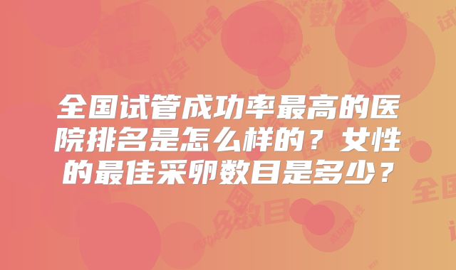 全国试管成功率最高的医院排名是怎么样的？女性的最佳采卵数目是多少？