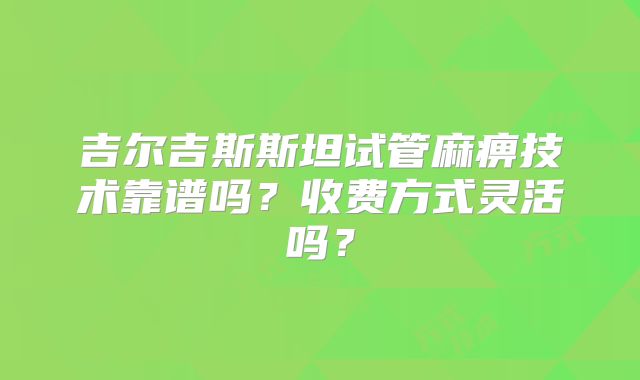 吉尔吉斯斯坦试管麻痹技术靠谱吗？收费方式灵活吗？