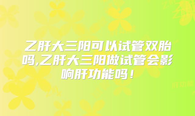 乙肝大三阳可以试管双胎吗,乙肝大三阳做试管会影响肝功能吗!