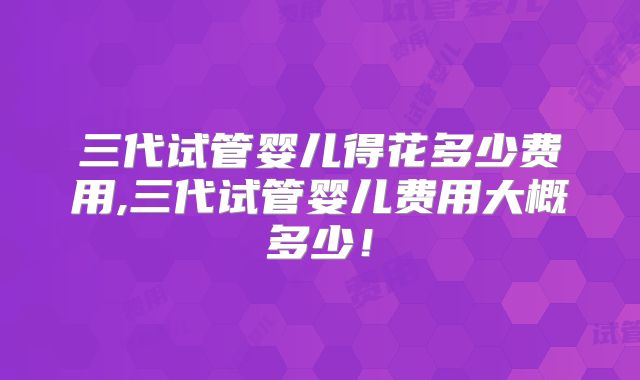 三代试管婴儿得花多少费用,三代试管婴儿费用大概多少!