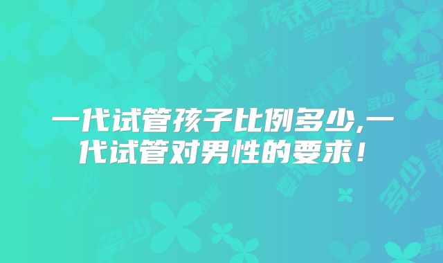 一代试管孩子比例多少,一代试管对男性的要求！