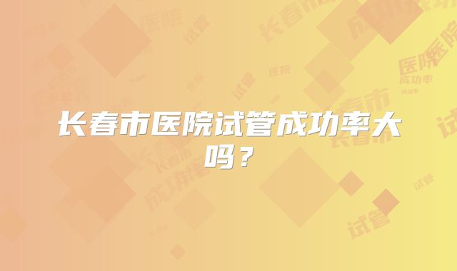 长春市医院试管成功率大吗？