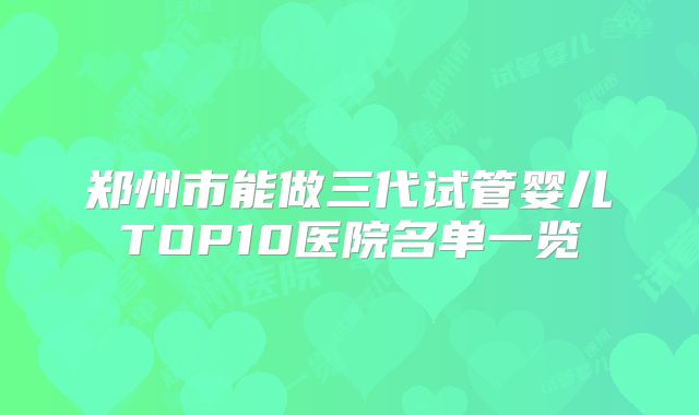 郑州市能做三代试管婴儿TOP10医院名单一览