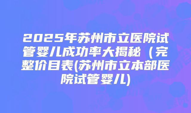 2025年苏州市立医院试管婴儿成功率大揭秘（完整价目表(苏州市立本部医院试管婴儿)