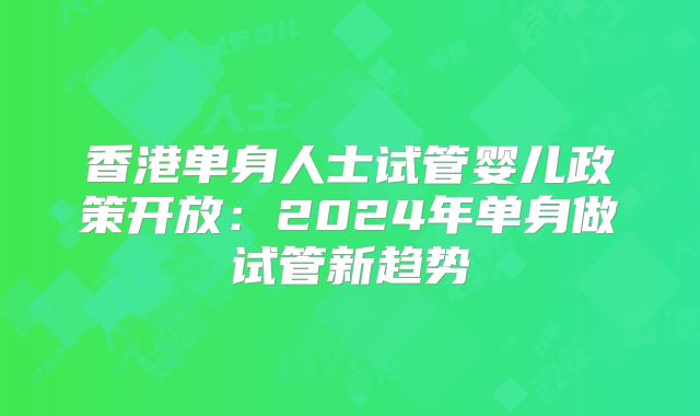 香港单身人士试管婴儿政策开放：2024年单身做试管新趋势