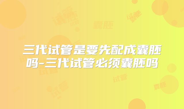 三代试管是要先配成囊胚吗-三代试管必须囊胚吗