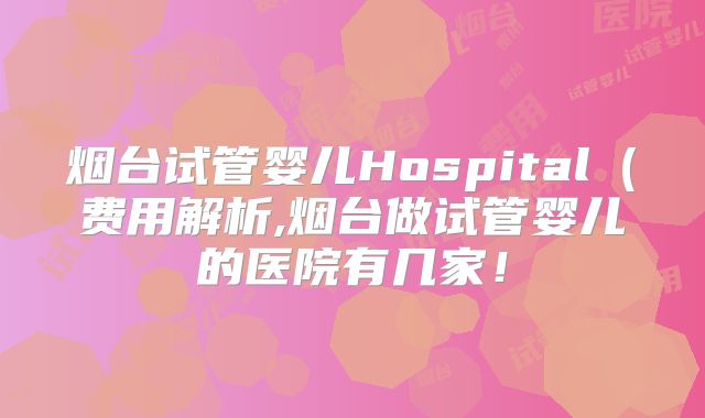 烟台试管婴儿Hospital(费用解析,烟台做试管婴儿的医院有几家!