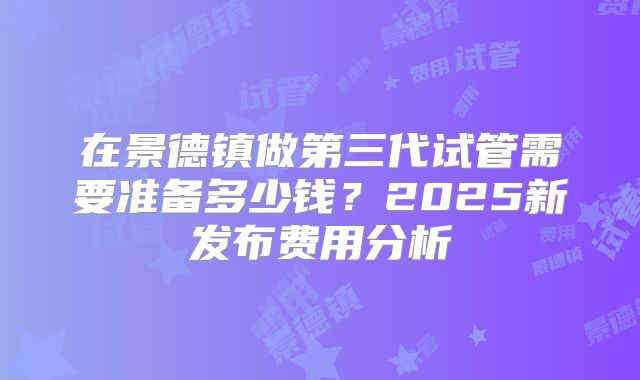 在景德镇做第三代试管需要准备多少钱？2025新发布费用分析