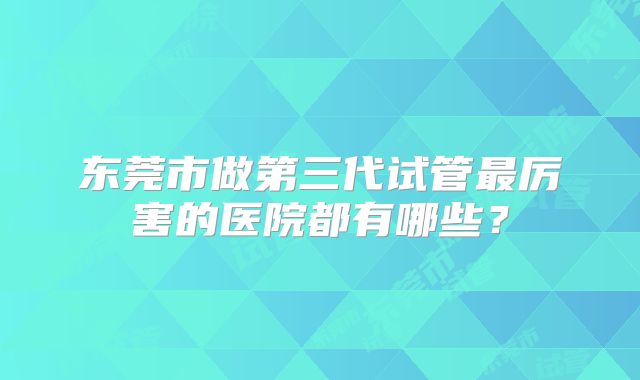 东莞市做第三代试管最厉害的医院都有哪些？