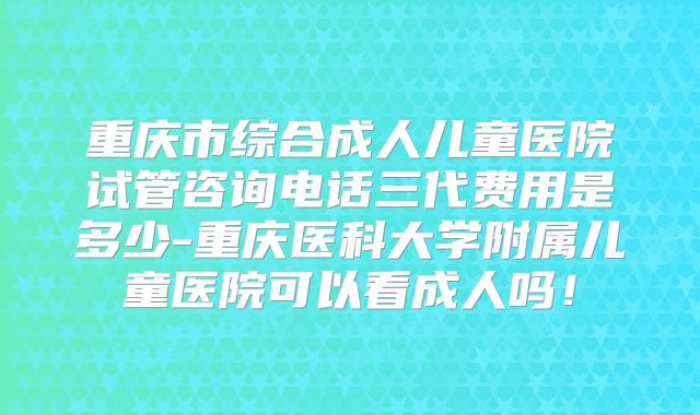 重庆市综合成人儿童医院试管咨询电话三代费用是多少-重庆医科大学附属儿童医院可以看成人吗！