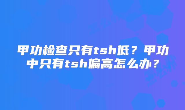 甲功检查只有tsh低?甲功中只有tsh偏高怎么办?