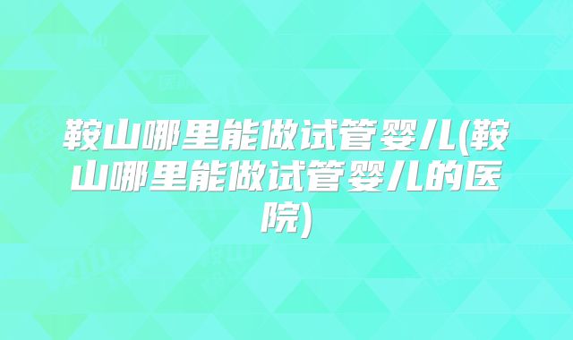 鞍山哪里能做试管婴儿(鞍山哪里能做试管婴儿的医院)