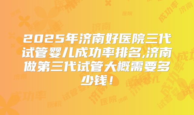 2025年济南好医院三代试管婴儿成功率排名,济南做第三代试管大概需要多少钱！