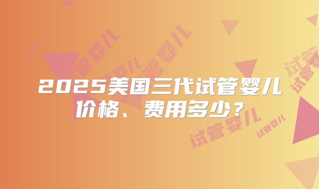 2025美国三代试管婴儿价格、费用多少?